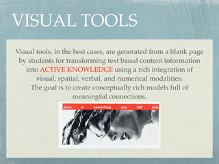 VISUAL TOOLS
Visual tools, in the best cases, are generated from a blank page
 by students for transforming text based content information
   into ACTIVE KNOWLEDGE using a rich integration of
       visual, spatial, verbal, and numerical modalities.
     The goal is to create conceptually rich models full of
                     meaningful connections.
 