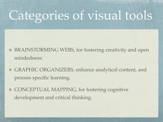 Categories of visual tools

 BRAINSTORMING WEBS, for fostering creativity and open
 mindedness.

 GRAPHIC ORGANIZERS, enhance analytical content, and
 process speciﬁc learning.

 CONCEPTUAL MAPPING, for fostering cognitive
 development and critical thinking.
 
