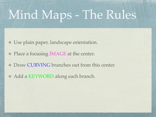 Mind Maps - The Rules

Use plain paper, landscape orientation.

Place a focusing IMAGE at the center.

Draw CURVING branches out from this center.

Add a KEYWORD along each branch.
 