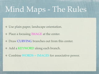 Mind Maps - The Rules

Use plain paper, landscape orientation.

Place a focusing IMAGE at the center.

Draw CURVING branches out from this center.

Add a KEYWORD along each branch.

Combine WORDS + IMAGES for associative power.
 