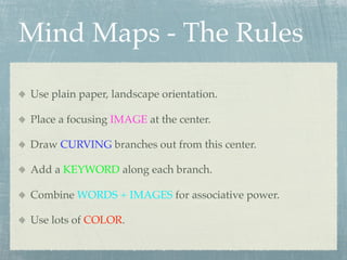 Mind Maps - The Rules

Use plain paper, landscape orientation.

Place a focusing IMAGE at the center.

Draw CURVING branches out from this center.

Add a KEYWORD along each branch.

Combine WORDS + IMAGES for associative power.

Use lots of COLOR.
 