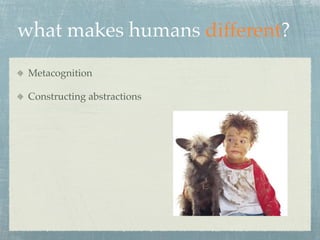 what makes humans different?
 Metacognition

 Constructing abstractions
 