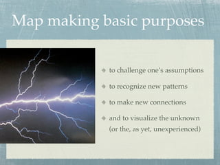 Map making basic purposes


            to challenge one’s assumptions

            to recognize new patterns

            to make new connections

            and to visualize the unknown
            (or the, as yet, unexperienced)
 