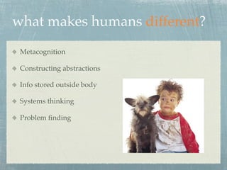 what makes humans different?
 Metacognition

 Constructing abstractions

 Info stored outside body

 Systems thinking

 Problem ﬁnding
 