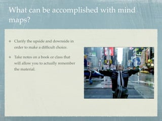 What can be accomplished with mind
maps?

 Clarify the upside and downside in
 order to make a difﬁcult choice.

 Take notes on a book or class that
 will allow you to actually remember
 the material.
 