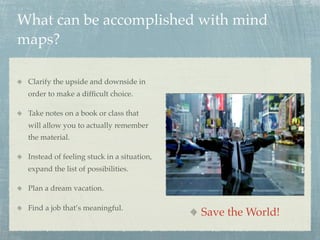 What can be accomplished with mind
maps?

 Clarify the upside and downside in
 order to make a difﬁcult choice.

 Take notes on a book or class that
 will allow you to actually remember
 the material.

 Instead of feeling stuck in a situation,
 expand the list of possibilities.

 Plan a dream vacation.

 Find a job that’s meaningful.
                                            Save the World!
 
