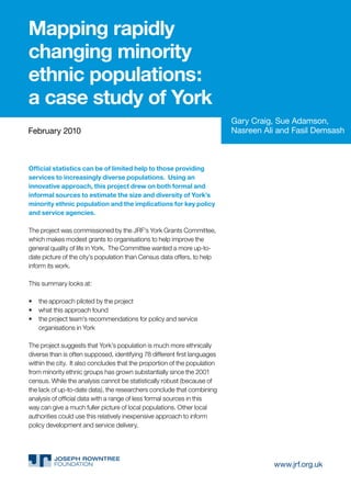 Mapping rapidly
changing minority
ethnic populations:
a case study of York
Official statistics can be of limited help to those providing
services to increasingly diverse populations. Using an
innovative approach, this project drew on both formal and
informal sources to estimate the size and diversity of York’s
minority ethnic population and the implications for key policy
and service agencies.
The project was commissioned by the JRF’s York Grants Committee,
which makes modest grants to organisations to help improve the
general quality of life in York. The Committee wanted a more up-to-
date picture of the city’s population than Census data offers, to help
inform its work.
This summary looks at:
•	 the approach piloted by the project
•	 what this approach found
•	 the project team’s recommendations for policy and service
organisations in York
The project suggests that York’s population is much more ethnically
diverse than is often supposed, identifying 78 different first languages
within the city. It also concludes that the proportion of the population
from minority ethnic groups has grown substantially since the 2001
census. While the analysis cannot be statistically robust (because of
the lack of up-to-date data), the researchers conclude that combining
analysis of official data with a range of less formal sources in this
way can give a much fuller picture of local populations. Other local
authorities could use this relatively inexpensive approach to inform
policy development and service delivery.
www.jrf.org.uk
Gary Craig, Sue Adamson,
Nasreen Ali and Fasil DemsashFebruary 2010
 