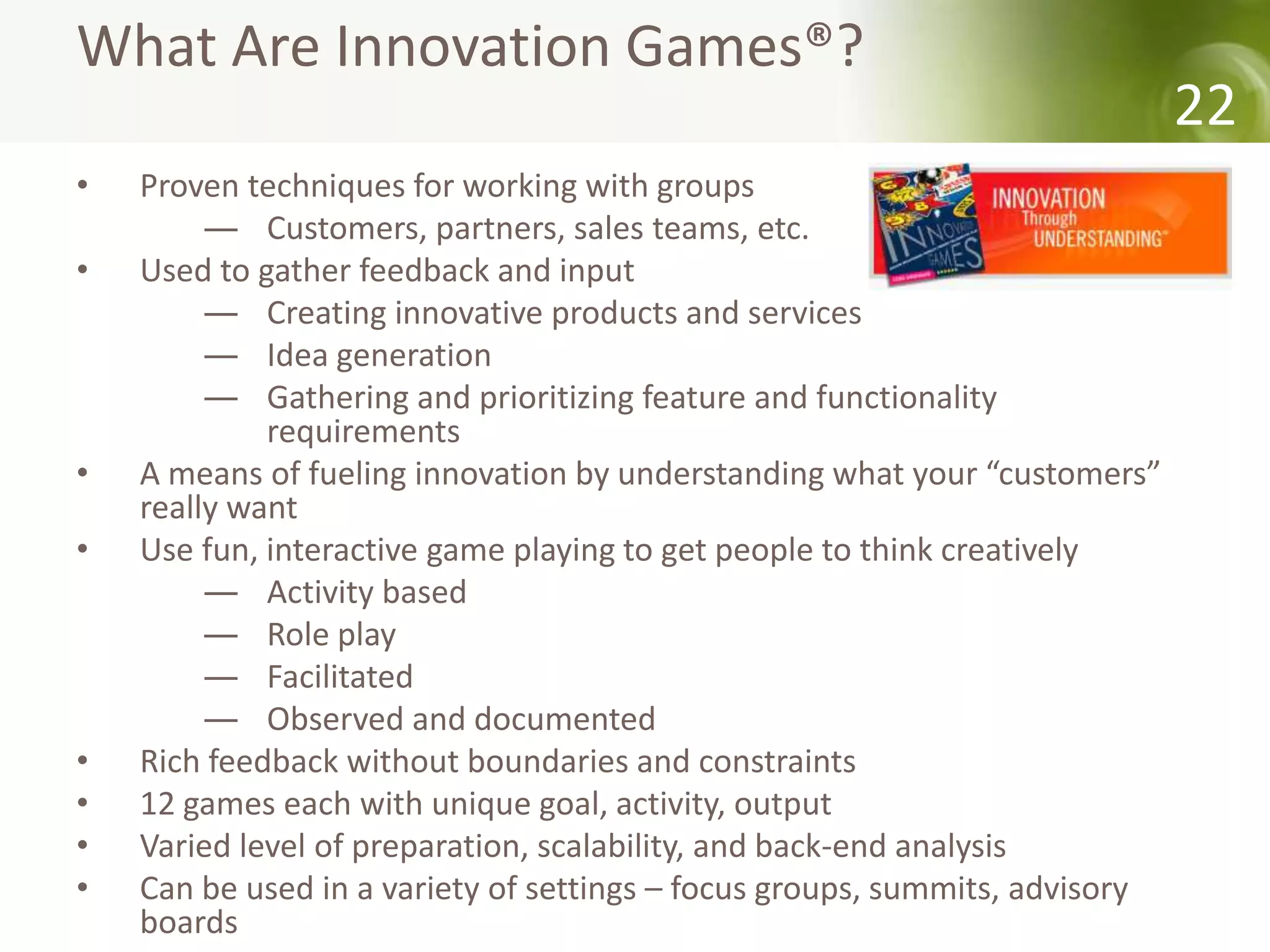 What Are Innovation Games®?
                                                                             22
•   Proven techniques for working with groups
         ― Customers, partners, sales teams, etc.
•   Used to gather feedback and input
         ― Creating innovative products and services
         ― Idea generation
         ― Gathering and prioritizing feature and functionality
             requirements
•   A means of fueling innovation by understanding what your “customers”
    really want
•   Use fun, interactive game playing to get people to think creatively
         ― Activity based
         ― Role play
         ― Facilitated
         ― Observed and documented
•   Rich feedback without boundaries and constraints
•   12 games each with unique goal, activity, output
•   Varied level of preparation, scalability, and back-end analysis
•   Can be used in a variety of settings – focus groups, summits, advisory
    boards
 