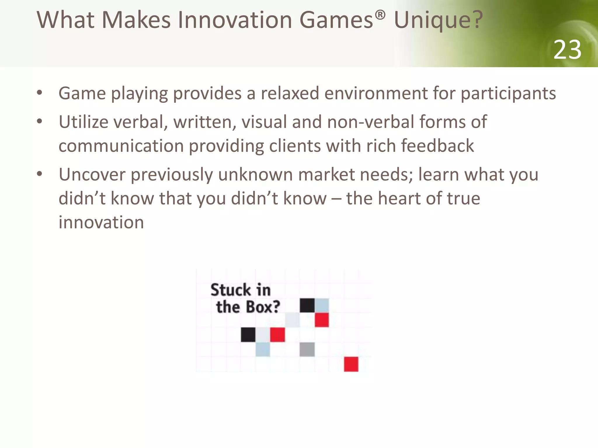 What Makes Innovation Games® Unique?
                                                             23
• Game playing provides a relaxed environment for participants
• Utilize verbal, written, visual and non-verbal forms of
  communication providing clients with rich feedback
• Uncover previously unknown market needs; learn what you
  didn’t know that you didn’t know – the heart of true
  innovation
 
