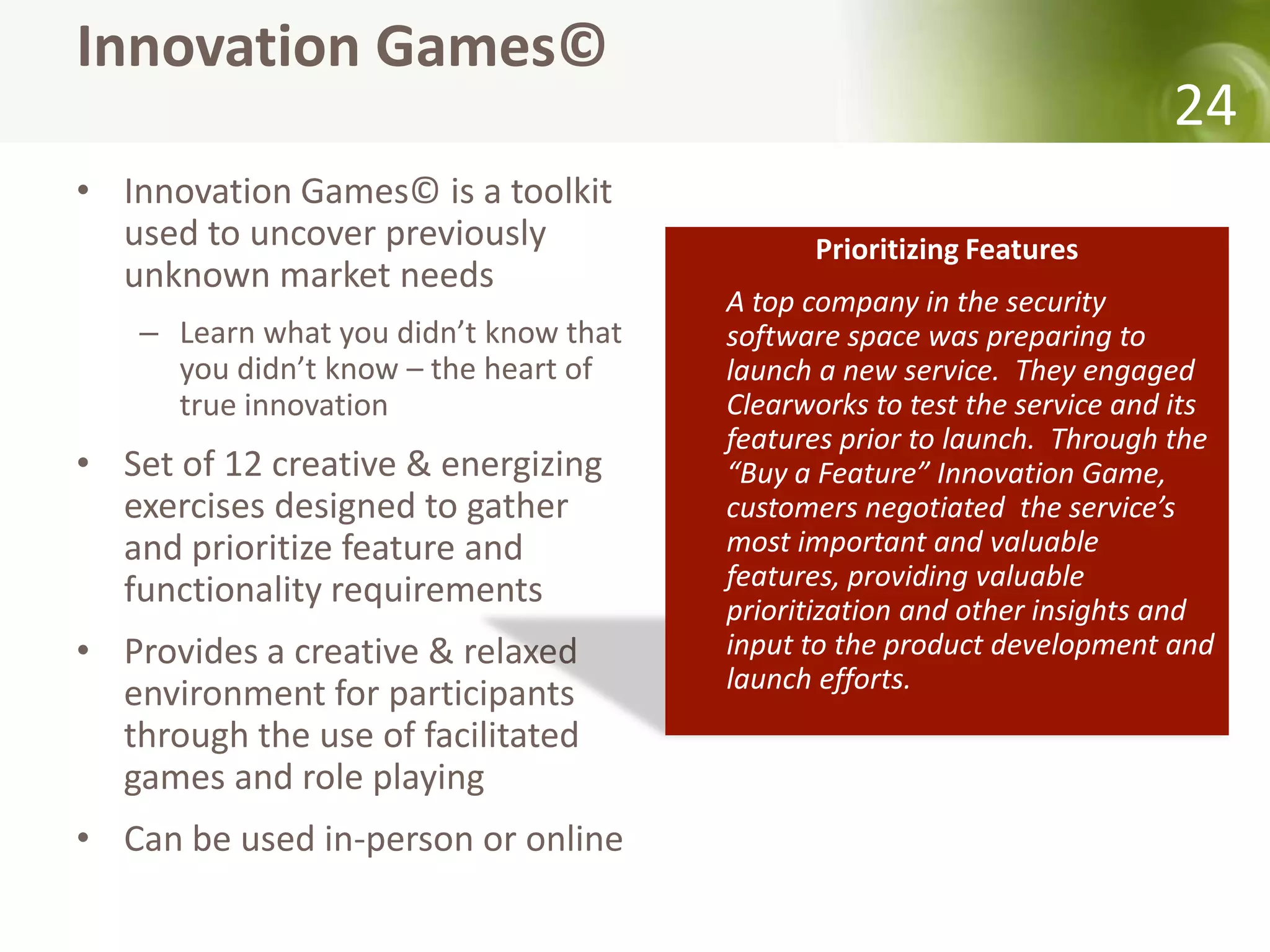 Innovation Games©
                                                                          24
• Innovation Games© is a toolkit
  used to uncover previously                  Prioritizing Features
  unknown market needs
                                        A top company in the security
    – Learn what you didn’t know that   software space was preparing to
      you didn’t know – the heart of    launch a new service. They engaged
      true innovation                   Clearworks to test the service and its
                                        features prior to launch. Through the
• Set of 12 creative & energizing       “Buy a Feature” Innovation Game,
  exercises designed to gather          customers negotiated the service’s
  and prioritize feature and            most important and valuable
  functionality requirements            features, providing valuable
                                        prioritization and other insights and
• Provides a creative & relaxed         input to the product development and
                                        launch efforts.
  environment for participants
  through the use of facilitated
  games and role playing
• Can be used in-person or online
 