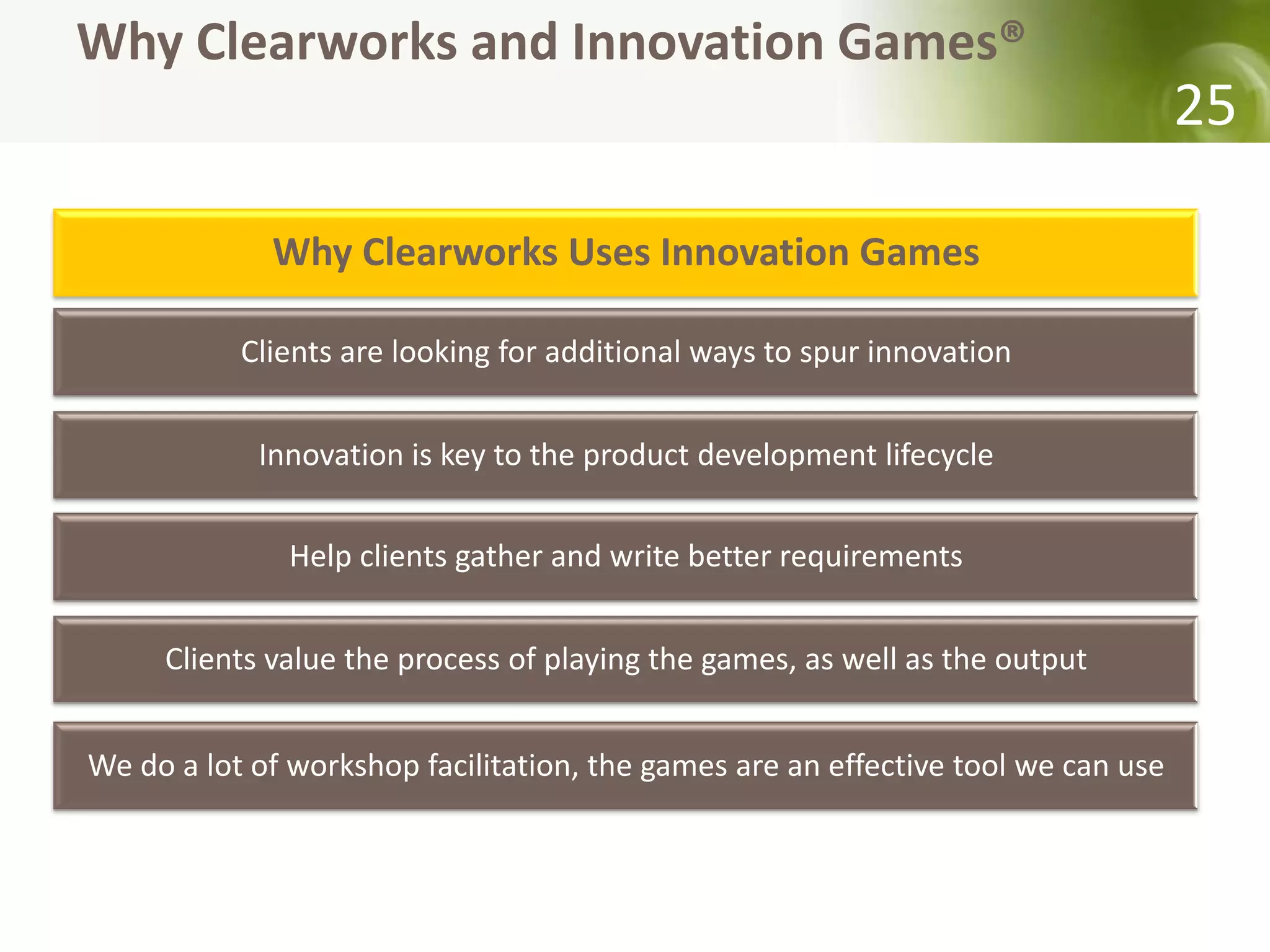 Why Clearworks and Innovation Games®
                                                                                   25

             Why Clearworks Uses Innovation Games

           Clients are looking for additional ways to spur innovation


            Innovation is key to the product development lifecycle


              Help clients gather and write better requirements


     Clients value the process of playing the games, as well as the output


We do a lot of workshop facilitation, the games are an effective tool we can use
 