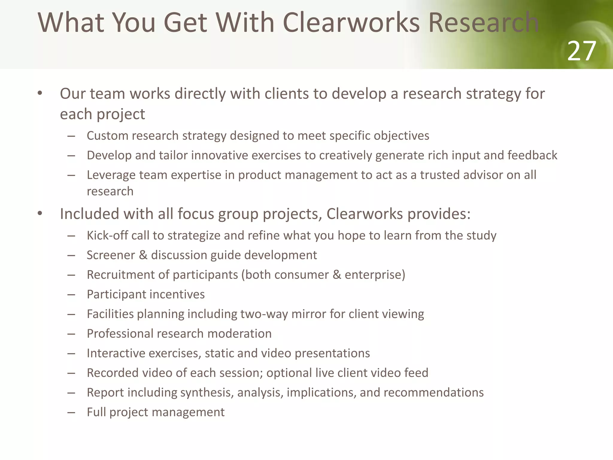 What You Get With Clearworks Research
                                                                                               27
• Our team works directly with clients to develop a research strategy for
  each project
    – Custom research strategy designed to meet specific objectives
    – Develop and tailor innovative exercises to creatively generate rich input and feedback
    – Leverage team expertise in product management to act as a trusted advisor on all
      research
• Included with all focus group projects, Clearworks provides:
    –   Kick-off call to strategize and refine what you hope to learn from the study
    –   Screener & discussion guide development
    –   Recruitment of participants (both consumer & enterprise)
    –   Participant incentives
    –   Facilities planning including two-way mirror for client viewing
    –   Professional research moderation
    –   Interactive exercises, static and video presentations
    –   Recorded video of each session; optional live client video feed
    –   Report including synthesis, analysis, implications, and recommendations
    –   Full project management
 