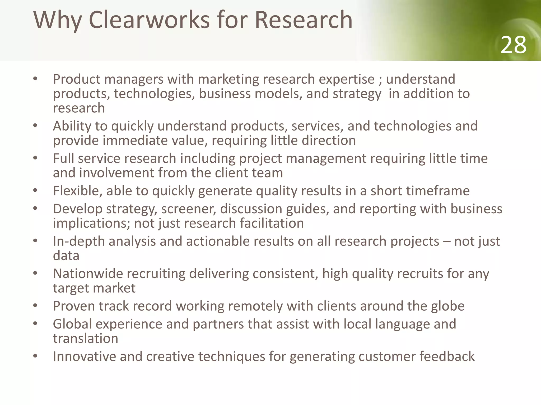 Why Clearworks for Research
                                                                             28
• Product managers with marketing research expertise ; understand
  products, technologies, business models, and strategy in addition to
  research
• Ability to quickly understand products, services, and technologies and
  provide immediate value, requiring little direction
• Full service research including project management requiring little time
  and involvement from the client team
• Flexible, able to quickly generate quality results in a short timeframe
• Develop strategy, screener, discussion guides, and reporting with business
  implications; not just research facilitation
• In-depth analysis and actionable results on all research projects – not just
  data
• Nationwide recruiting delivering consistent, high quality recruits for any
  target market
• Proven track record working remotely with clients around the globe
• Global experience and partners that assist with local language and
  translation
• Innovative and creative techniques for generating customer feedback
 