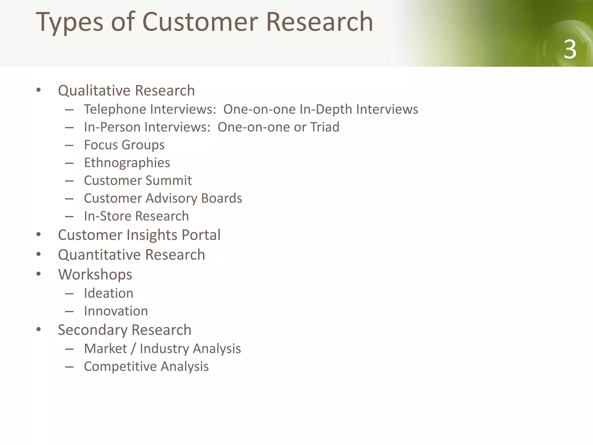 Types of Customer Research
                                                               3
• Qualitative Research
    –   Telephone Interviews: One-on-one In-Depth Interviews
    –   In-Person Interviews: One-on-one or Triad
    –   Focus Groups
    –   Ethnographies
    –   Customer Summit
    –   Customer Advisory Boards
    –   In-Store Research
• Customer Insights Portal
• Quantitative Research
• Workshops
    – Ideation
    – Innovation
• Secondary Research
    – Market / Industry Analysis
    – Competitive Analysis
 