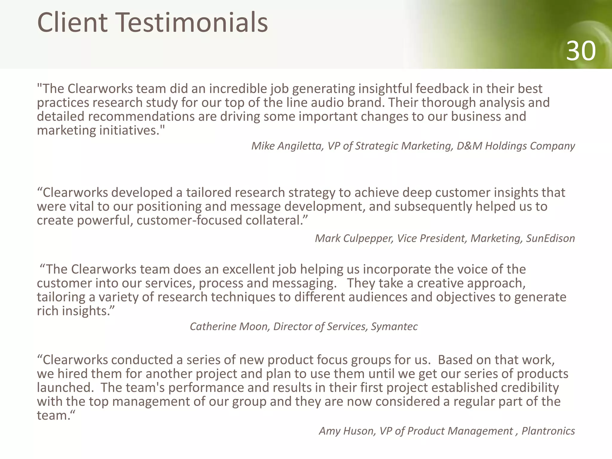 Client Testimonials
                                                                                                     30
"The Clearworks team did an incredible job generating insightful feedback in their best
practices research study for our top of the line audio brand. Their thorough analysis and
detailed recommendations are driving some important changes to our business and
marketing initiatives."
                                      Mike Angiletta, VP of Strategic Marketing, D&M Holdings Company


“Clearworks developed a tailored research strategy to achieve deep customer insights that
were vital to our positioning and message development, and subsequently helped us to
create powerful, customer-focused collateral.”
                                                   Mark Culpepper, Vice President, Marketing, SunEdison

 “The Clearworks team does an excellent job helping us incorporate the voice of the
customer into our services, process and messaging. They take a creative approach,
tailoring a variety of research techniques to different audiences and objectives to generate
rich insights.”
                          Catherine Moon, Director of Services, Symantec

“Clearworks conducted a series of new product focus groups for us. Based on that work,
we hired them for another project and plan to use them until we get our series of products
launched. The team's performance and results in their first project established credibility
with the top management of our group and they are now considered a regular part of the
team.“
                                                    Amy Huson, VP of Product Management , Plantronics
 