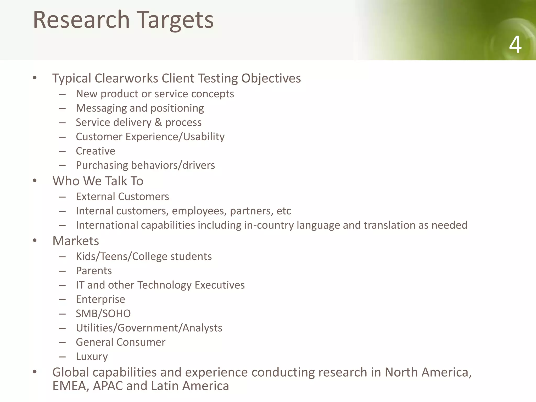 Research Targets
                                                                                            4
•   Typical Clearworks Client Testing Objectives
     –   New product or service concepts
     –   Messaging and positioning
     –   Service delivery & process
     –   Customer Experience/Usability
     –   Creative
     –   Purchasing behaviors/drivers
•   Who We Talk To
     – External Customers
     – Internal customers, employees, partners, etc
     – International capabilities including in-country language and translation as needed
•   Markets
     –   Kids/Teens/College students
     –   Parents
     –   IT and other Technology Executives
     –   Enterprise
     –   SMB/SOHO
     –   Utilities/Government/Analysts
     –   General Consumer
     –   Luxury
•   Global capabilities and experience conducting research in North America,
    EMEA, APAC and Latin America
 