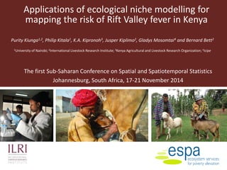 Applications of ecological niche modelling for
mapping the risk of Rift Valley fever in Kenya
Purity Kiunga1,2, Philip Kitala1, K.A. Kipronoh3, Jusper Kiplimo2, Gladys Mosomtai4 and Bernard Bett2
1University of Nairobi; 2International Livestock Research Institute; 3Kenya Agricultural and Livestock Research Organization; 4icipe
The first Sub-Saharan Conference on Spatial and Spatiotemporal Statistics
Johannesburg, South Africa, 17-21 November 2014
 