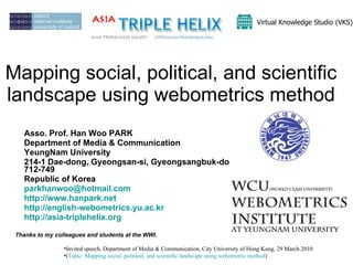 Mapping social, political, and scientific landscape using webometrics method Asso. Prof. Han Woo PARK Department of Media & Communication YeungNam University 214-1 Dae-dong, Gyeongsan-si, Gyeongsangbuk-do 712-749 Republic of Korea [email_address]   http://www.hanpark.net   http://english-webometrics.yu.ac.kr   http://asia-triplehelix.org   Thanks to my colleagues and students at the WWI.  Virtual Knowledge Studio (VKS)   ,[object Object],[object Object]