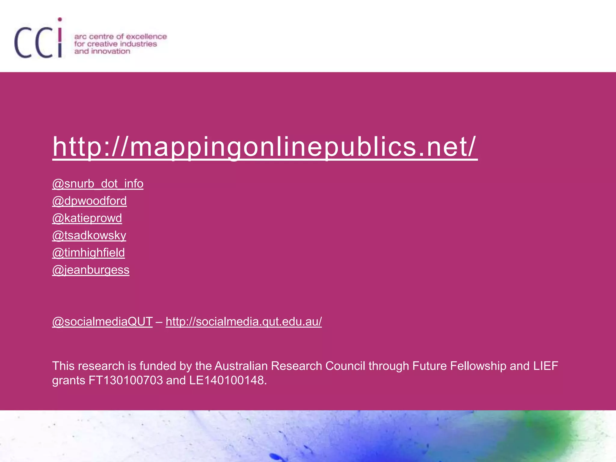 http://mappingonlinepublics.net/ 
@snurb_dot_info 
@dpwoodford 
@katieprowd 
@tsadkowsky 
@timhighfield 
@jeanburgess 
@socialmediaQUT – http://socialmedia.qut.edu.au/ 
This research is funded by the Australian Research Council through Future Fellowship and LIEF 
grants FT130100703 and LE140100148. 
