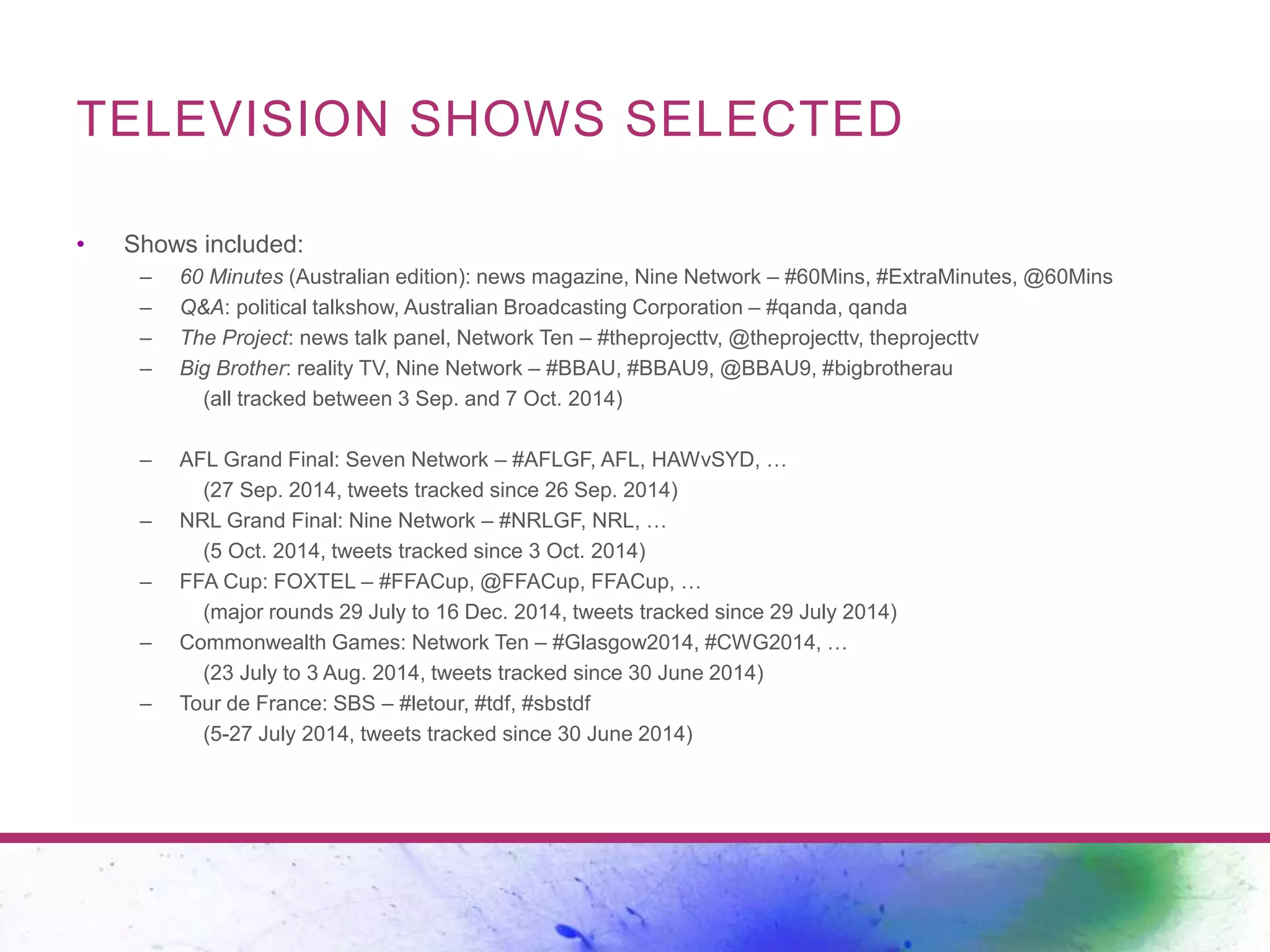 TELEVISION SHOWS SELECTED 
• Shows included: 
– 60 Minutes (Australian edition): news magazine, Nine Network – #60Mins, #ExtraMinutes, @60Mins 
– Q&A: political talkshow, Australian Broadcasting Corporation – #qanda, qanda 
– The Project: news talk panel, Network Ten – #theprojecttv, @theprojecttv, theprojecttv 
– Big Brother: reality TV, Nine Network – #BBAU, #BBAU9, @BBAU9, #bigbrotherau 
(all tracked between 3 Sep. and 7 Oct. 2014) 
– AFL Grand Final: Seven Network – #AFLGF, AFL, HAWvSYD, … 
(27 Sep. 2014, tweets tracked since 26 Sep. 2014) 
– NRL Grand Final: Nine Network – #NRLGF, NRL, … 
(5 Oct. 2014, tweets tracked since 3 Oct. 2014) 
– FFA Cup: FOXTEL – #FFACup, @FFACup, FFACup, … 
(major rounds 29 July to 16 Dec. 2014, tweets tracked since 29 July 2014) 
– Commonwealth Games: Network Ten – #Glasgow2014, #CWG2014, … 
(23 July to 3 Aug. 2014, tweets tracked since 30 June 2014) 
– Tour de France: SBS – #letour, #tdf, #sbstdf 
(5-27 July 2014, tweets tracked since 30 June 2014) 
 
