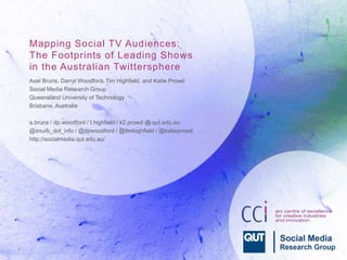 Mapping Social TV Audiences: 
The Footprints of Leading Shows 
in the Australian Twittersphere 
Axel Bruns, Darryl Woodford, Tim Highfield, and Katie Prowd 
Social Media Research Group 
Queensland University of Technology 
Brisbane, Australia 
a.bruns / dp.woodford / t.highfield / k2.prowd @ qut.edu.au 
@snurb_dot_info / @dpwoodford / @timhighfield / @katieprowd 
http://socialmedia.qut.edu.au/ 
 