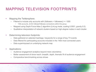 MAPPING TELEVISION FOOTPRINTS 
• Mapping the Twittersphere: 
– Filtered to include only accounts with (followers + followe...