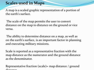 Scales used in Maps
A map is a scaled graphic representation of a portion of
the earth's surface.
The scale of the map permits the user to convert
distance on the map to distance on the ground or vice
versa.
The ability to determine distance on a map, as well as
on the earth's surface, is an important factor in planning
and executing military missions.
Scale is reported as a representative fraction with the
map distance as the numerator and the ground distance
as the denominator.
Representative fraction (scale)= map distance / ground
 