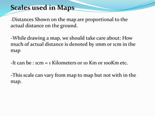 Scales used in Maps
-Distances Shown on the map are proportional to the
actual distance on the ground.
-While drawing a map, we should take care about: How
much of actual distance is denoted by 1mm or 1cm in the
map
-It can be : 1cm = 1 Kilometers or 10 Km or 100Km etc.
-This scale can vary from map to map but not with in the
map.
 