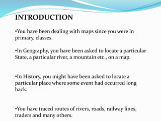 INTRODUCTION
•You have been dealing with maps since you were in
primary, classes.
•In Geography, you have been asked to locate a particular
State, a particular river, a mountain etc., on a map.
•In History, you might have been asked to locate a
particular place where some event had occurred long
back.
•You have traced routes of rivers, roads, railway lines,
traders and many others.
 