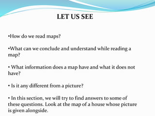 •How do we read maps?
•What can we conclude and understand while reading a
map?
• What information does a map have and what it does not
have?
• Is it any different from a picture?
• In this section, we will try to find answers to some of
these questions. Look at the map of a house whose picture
is given alongside.
LET US SEE
 