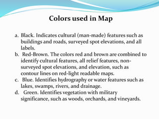 Colors used in Map
a. Black. Indicates cultural (man-made) features such as
buildings and roads, surveyed spot elevations, and all
labels.
b. Red-Brown. The colors red and brown are combined to
identify cultural features, all relief features, non-
surveyed spot elevations, and elevation, such as
contour lines on red-light readable maps.
c. Blue. Identifies hydrography or water features such as
lakes, swamps, rivers, and drainage.
d. Green. Identifies vegetation with military
significance, such as woods, orchards, and vineyards.
 
