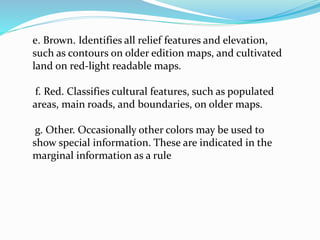 e. Brown. Identifies all relief features and elevation,
such as contours on older edition maps, and cultivated
land on red-light readable maps.
f. Red. Classifies cultural features, such as populated
areas, main roads, and boundaries, on older maps.
g. Other. Occasionally other colors may be used to
show special information. These are indicated in the
marginal information as a rule
 