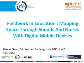 Fieldwork in Education : Mapping
Space Through Sounds And Noises
With Digital Mobile Devices
Jérôme Staub, Eric Sanchez, Salzburg , July, 2012, the 7th
AGIT 2012
 