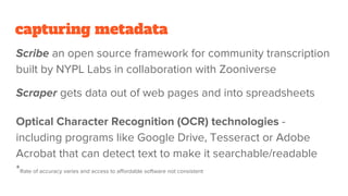 capturing metadata
Scribe an open source framework for community transcription
built by NYPL Labs in collaboration with Zooniverse
Scraper gets data out of web pages and into spreadsheets
Optical Character Recognition (OCR) technologies -
including programs like Google Drive, Tesseract or Adobe
Acrobat that can detect text to make it searchable/readable
*Rate of accuracy varies and access to affordable software not consistent
 
