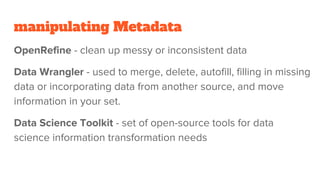 manipulating Metadata
OpenRefine - clean up messy or inconsistent data
Data Wrangler - used to merge, delete, autofill, filling in missing
data or incorporating data from another source, and move
information in your set.
Data Science Toolkit - set of open-source tools for data
science information transformation needs
 