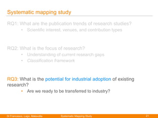 21Di Francesco, Lago, Malavolta
Paolo Di Francesco
Systematic mapping study
RQ1: What are the publication trends of research studies?
• Scientific interest, venues, and contribution types
RQ2: What is the focus of research?
• Understanding of current research gaps
• Classification framework
RQ3: What is the potential for industrial adoption of existing
research?
• Are we ready to be transferred to industry?
Systematic Mapping Study
 