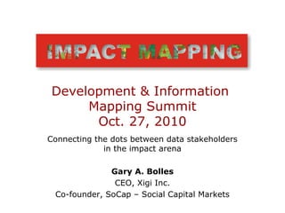 Connecting the dots between data stakeholders
in the impact arena
Gary A. Bolles
CEO, Xigi Inc.
Co-founder, SoCap – Social Capital Markets
Development & Information
Mapping Summit
Oct. 27, 2010
 