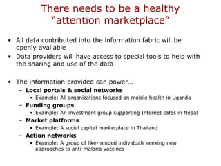 There needs to be a healthy
“attention marketplace”
• All data contributed into the information fabric will be
openly available
• Data providers will have access to special tools to help with
the sharing and use of the data
• The information provided can power…
– Local portals & social networks
• Example: All organizations focused on mobile health in Uganda
– Funding groups
• Example: An investment group supporting Internet cafes in Nepal
– Market platforms
• Example: A social capital marketplace in Thailand
– Action networks
• Example: A group of like-minded individuals seeking new
approaches to anti-malaria vaccines
 