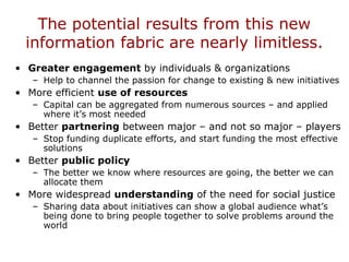 The potential results from this new
information fabric are nearly limitless.
• Greater engagement by individuals & organizations
– Help to channel the passion for change to existing & new initiatives
• More efficient use of resources
– Capital can be aggregated from numerous sources – and applied
where it’s most needed
• Better partnering between major – and not so major – players
– Stop funding duplicate efforts, and start funding the most effective
solutions
• Better public policy
– The better we know where resources are going, the better we can
allocate them
• More widespread understanding of the need for social justice
– Sharing data about initiatives can show a global audience what’s
being done to bring people together to solve problems around the
world
 