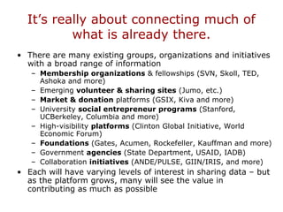 It’s really about connecting much of
what is already there.
• There are many existing groups, organizations and initiatives
with a broad range of information
– Membership organizations & fellowships (SVN, Skoll, TED,
Ashoka and more)
– Emerging volunteer & sharing sites (Jumo, etc.)
– Market & donation platforms (GSIX, Kiva and more)
– University social entrepreneur programs (Stanford,
UCBerkeley, Columbia and more)
– High-visibility platforms (Clinton Global Initiative, World
Economic Forum)
– Foundations (Gates, Acumen, Rockefeller, Kauffman and more)
– Government agencies (State Department, USAID, IADB)
– Collaboration initiatives (ANDE/PULSE, GIIN/IRIS, and more)
• Each will have varying levels of interest in sharing data – but
as the platform grows, many will see the value in
contributing as much as possible
 