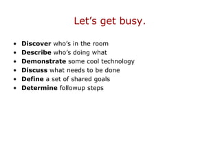 Let’s get busy.
• Discover who’s in the room
• Describe who’s doing what
• Demonstrate some cool technology
• Discuss what needs to be done
• Define a set of shared goals
• Determine followup steps
 