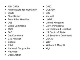 • AID DATA
• Architecture for Humanity
• BCLC
• Blue Raster
• Booz Allen Hamilton
• CGI
• Crisis Commons
• ESRI
• FAO
• GeoCommons
• GIS Advisor
• Google
• Intel
• National Geographic
• NetHope
• Open Action
• OPIC
• OUSFDA
• SIS
• soc.mil
• UNDP
• United Kingdom
• Univ. Minnesota
• Universities 4 Ushahidi
• US Dept. of State
• US Southern Command
• USAID
• WEF
• William & Mary U
• Xigi
 