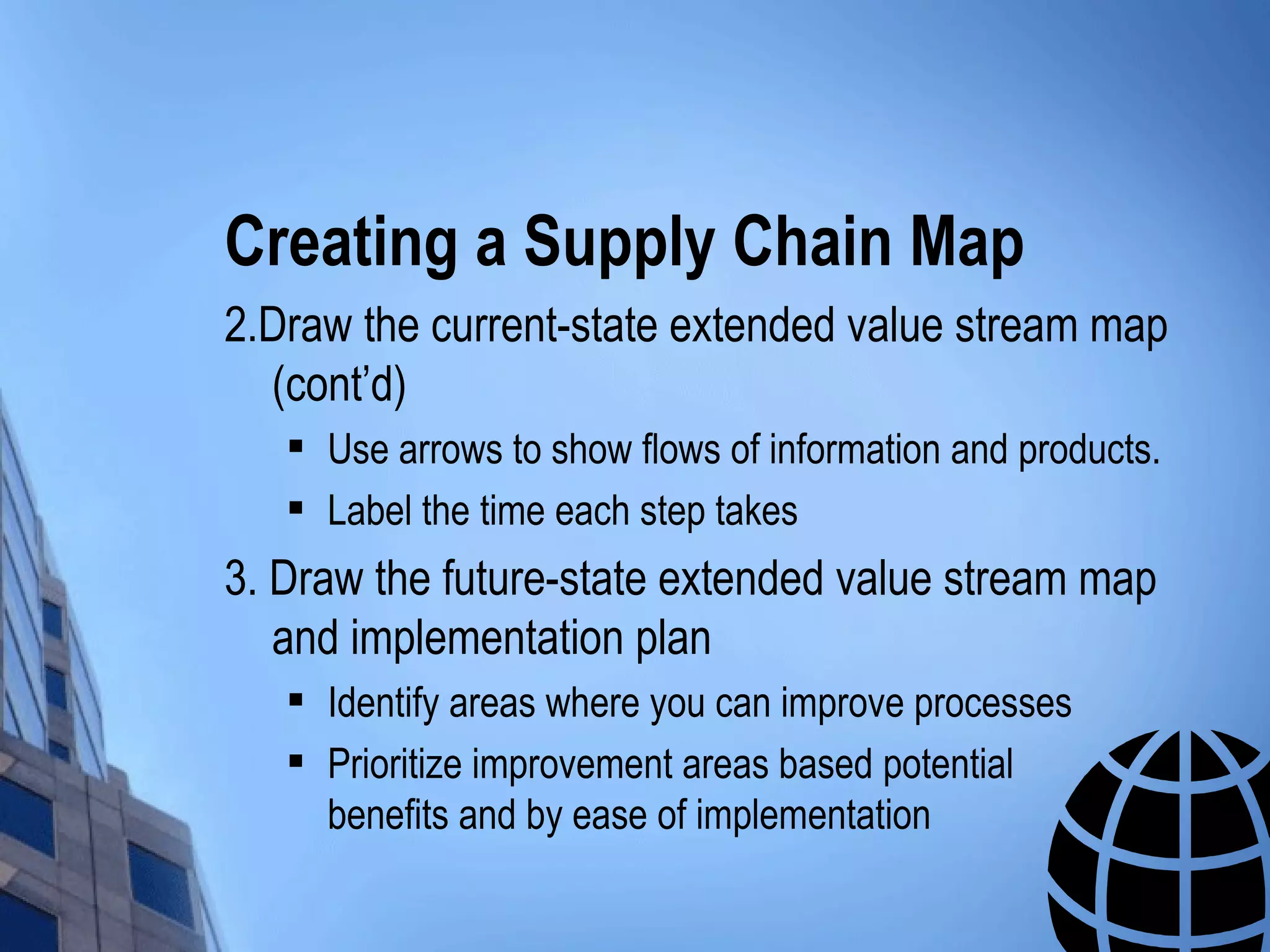 Creating a Supply Chain Map
2.Draw the current-state extended value stream map
  (cont’d)
      Use arrows to show flows of information and products.
      Label the time each step takes
3. Draw the future-state extended value stream map
   and implementation plan
      Identify areas where you can improve processes
      Prioritize improvement areas based potential
       benefits and by ease of implementation
 