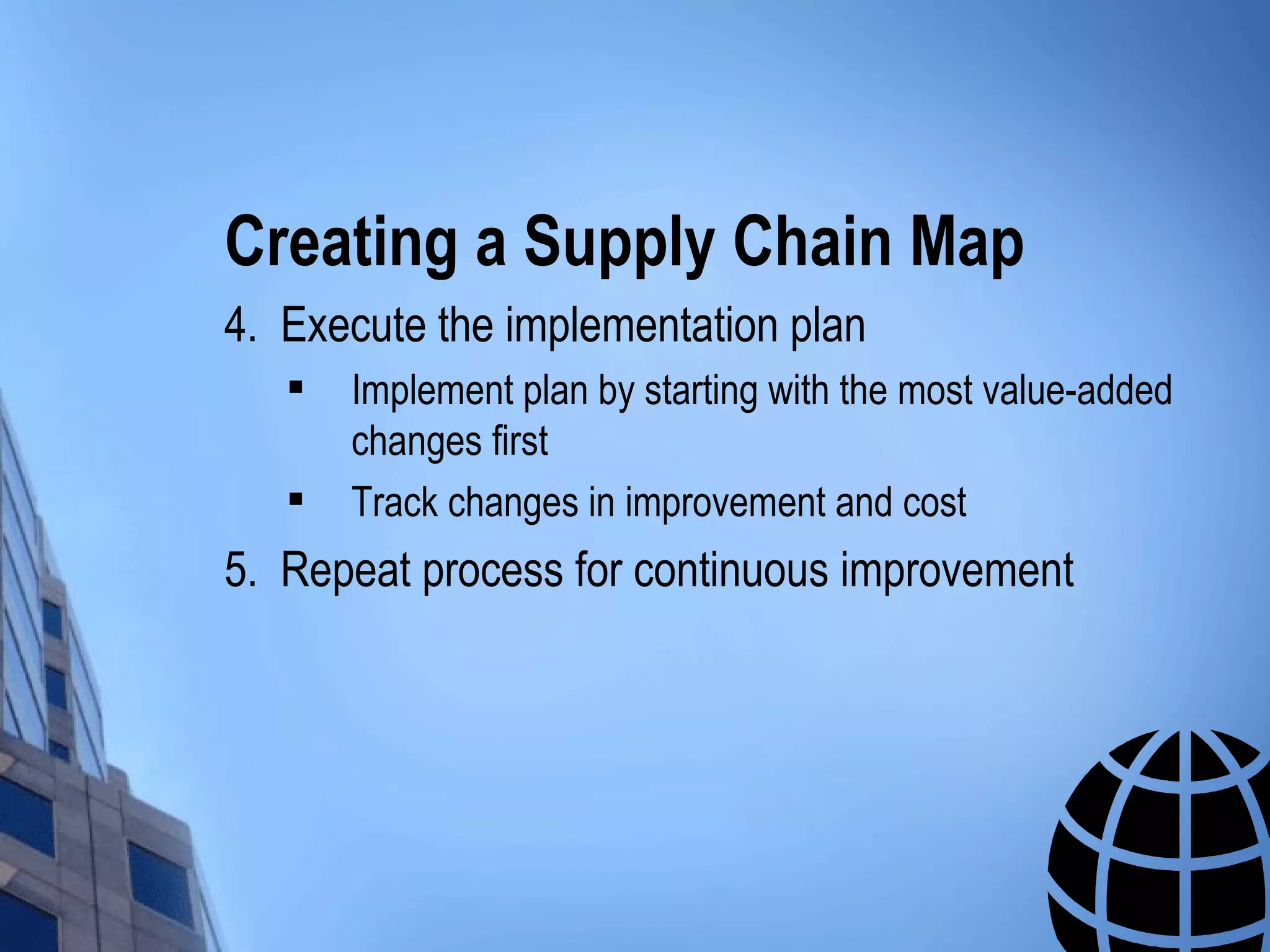 Creating a Supply Chain Map
4. Execute the implementation plan
      Implement plan by starting with the most value-added
       changes first
      Track changes in improvement and cost
5. Repeat process for continuous improvement
 