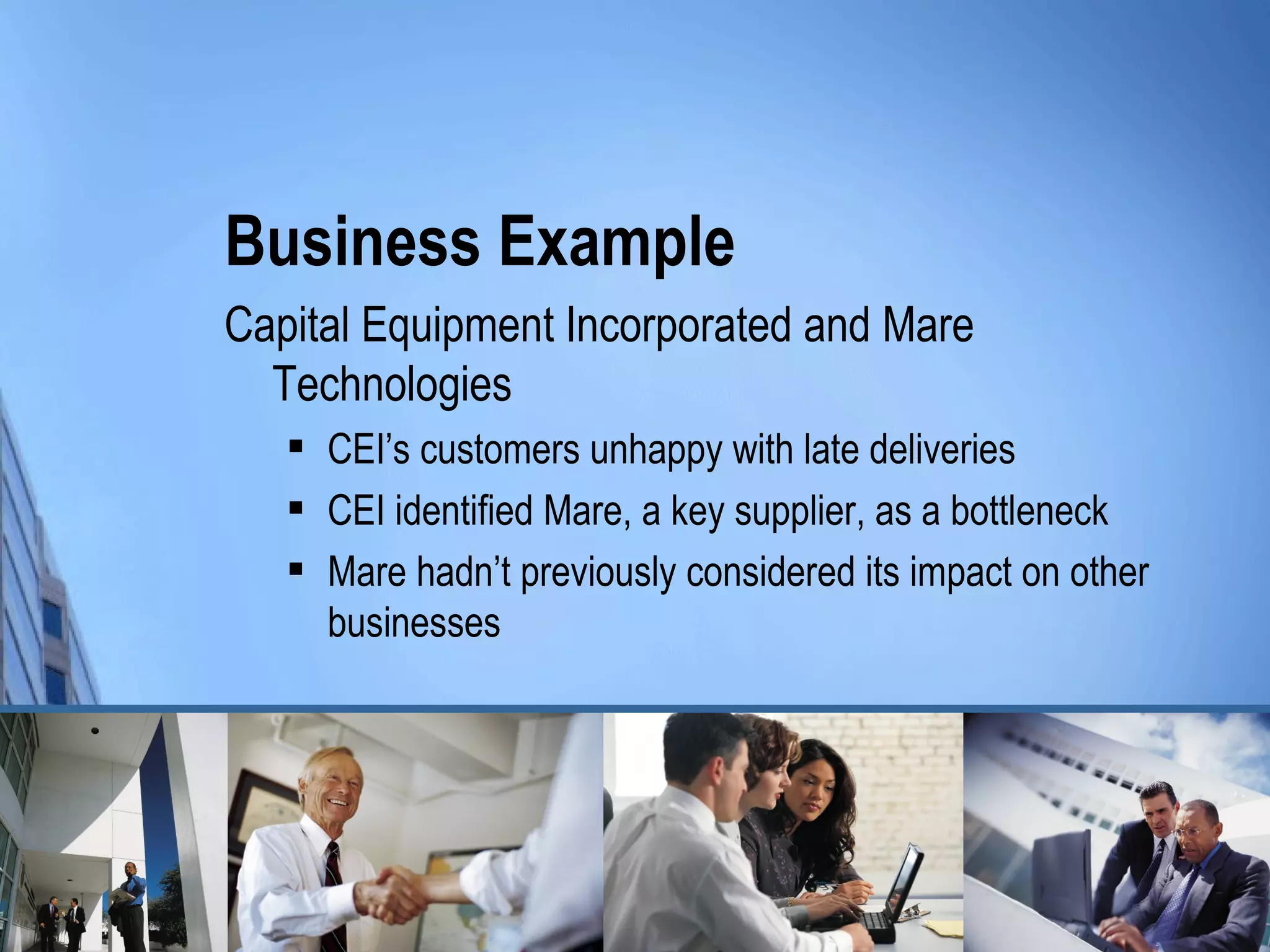 Business Example
Capital Equipment Incorporated and Mare
  Technologies
      CEI’s customers unhappy with late deliveries
      CEI identified Mare, a key supplier, as a bottleneck
      Mare hadn’t previously considered its impact on other
       businesses
 
