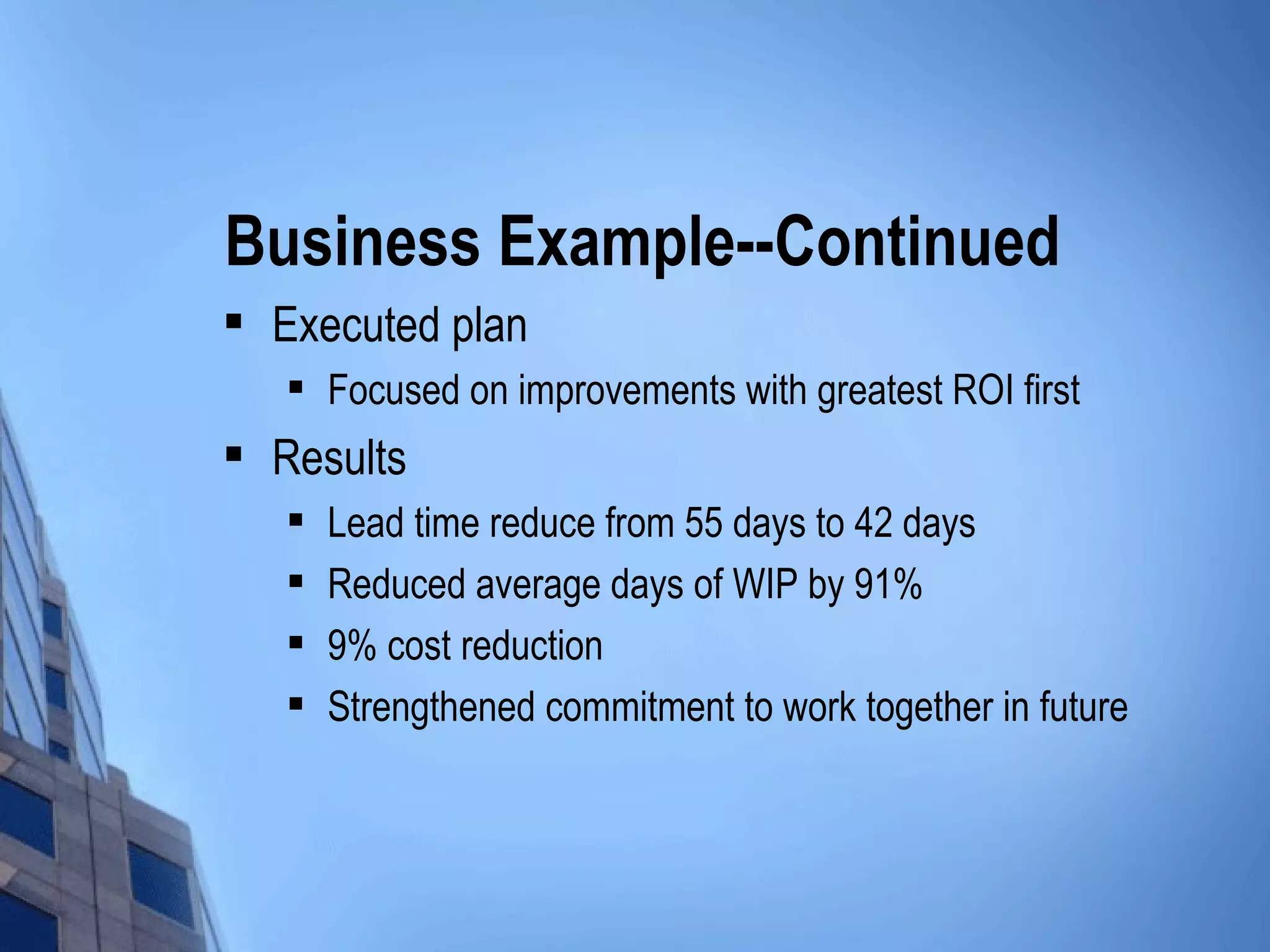 Business Example--Continued
   Executed plan
       Focused on improvements with greatest ROI first
   Results
       Lead time reduce from 55 days to 42 days
       Reduced average days of WIP by 91%
       9% cost reduction
       Strengthened commitment to work together in future
 
