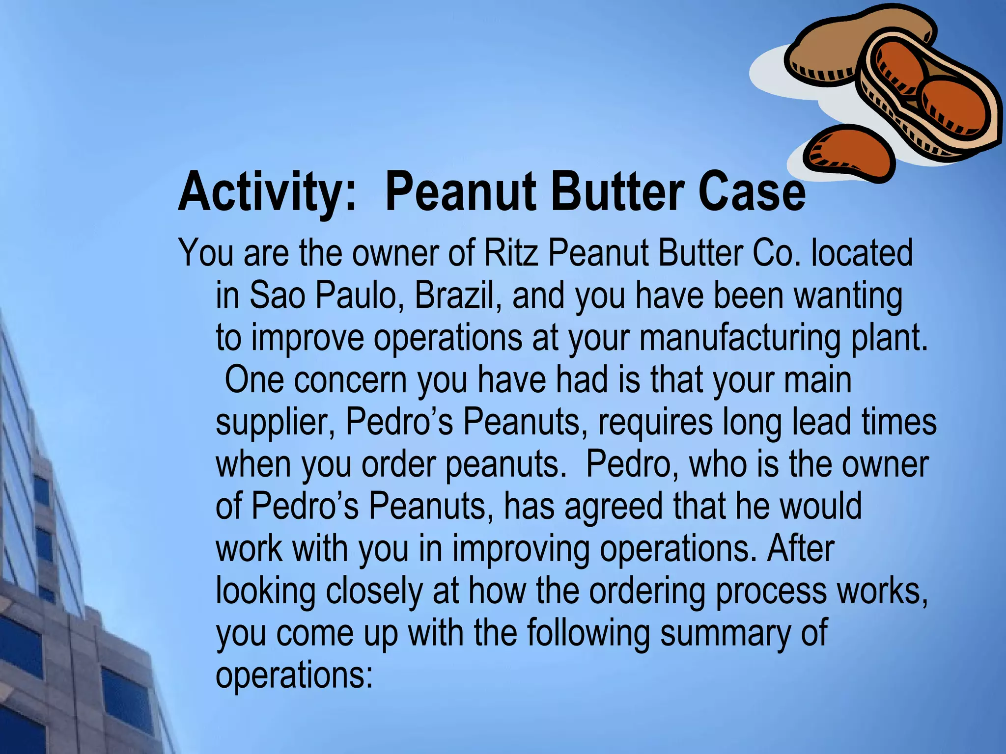 Activity: Peanut Butter Case
You are the owner of Ritz Peanut Butter Co. located
  in Sao Paulo, Brazil, and you have been wanting
  to improve operations at your manufacturing plant.
   One concern you have had is that your main
  supplier, Pedro’s Peanuts, requires long lead times
  when you order peanuts. Pedro, who is the owner
  of Pedro’s Peanuts, has agreed that he would
  work with you in improving operations. After
  looking closely at how the ordering process works,
  you come up with the following summary of
  operations:
 