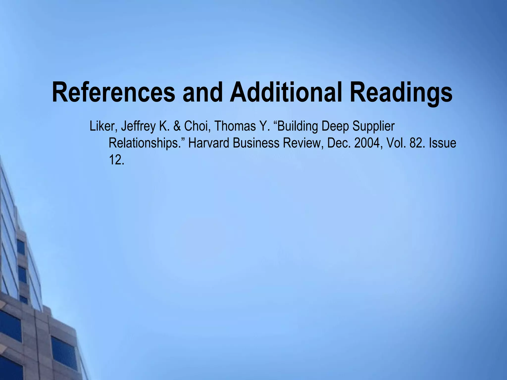 References and Additional Readings
   Liker, Jeffrey K. & Choi, Thomas Y. “Building Deep Supplier
       Relationships.” Harvard Business Review, Dec. 2004, Vol. 82. Issue
       12.
 