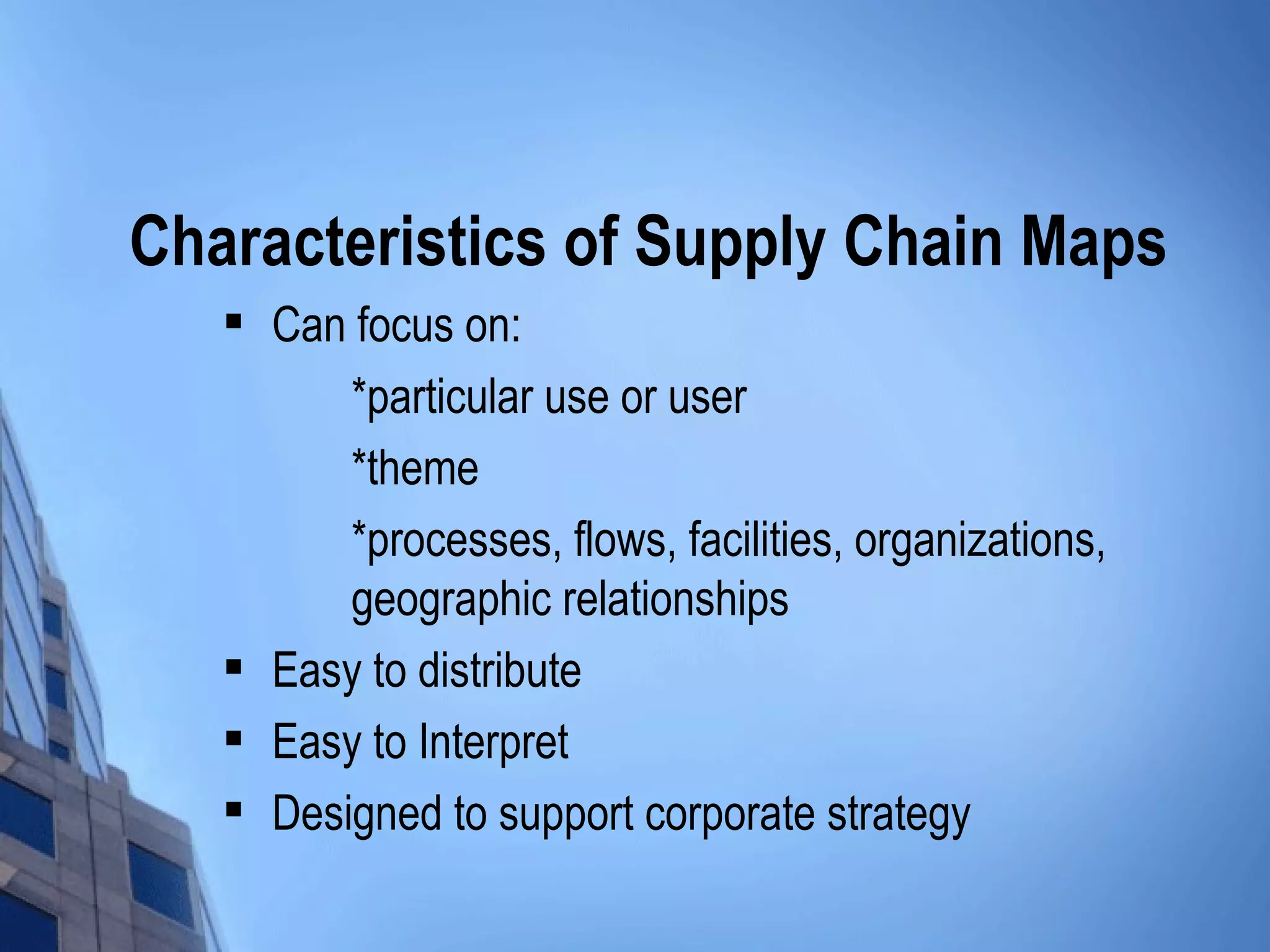 Characteristics of Supply Chain Maps
      Can focus on:
           *particular use or user
           *theme
           *processes, flows, facilities, organizations,
           geographic relationships
      Easy to distribute
      Easy to Interpret
      Designed to support corporate strategy
 