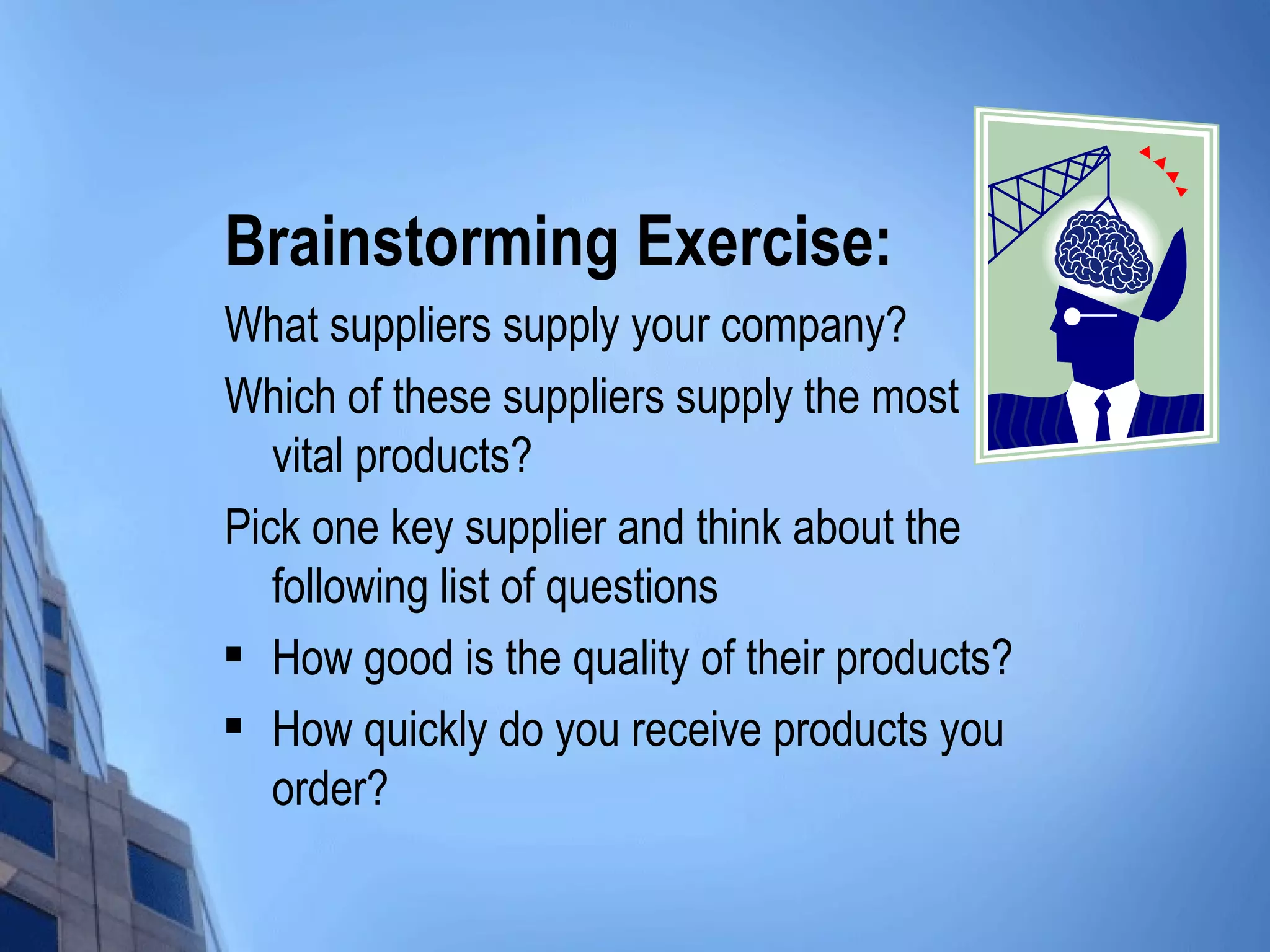 Brainstorming Exercise:
What suppliers supply your company?
Which of these suppliers supply the most
   vital products?
Pick one key supplier and think about the
   following list of questions
 How good is the quality of their products?

 How quickly do you receive products you

   order?
 